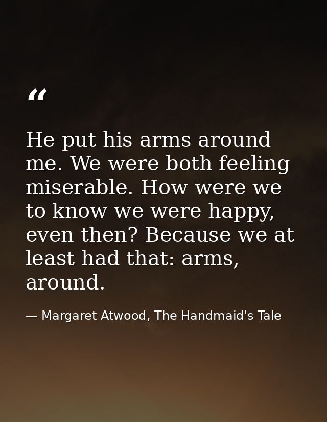 He put his arms around me. We were both feeling miserable. How were we to know we were happy, even then? Because we at l — Margaret Atwood, The Handmaid's Tale