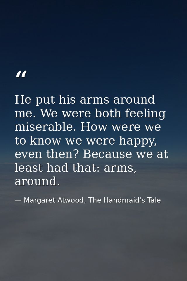He put his arms around me. We were both feeling miserable. How were we to know we were happy, even then? Because we at l — Margaret Atwood, The Handmaid's Tale