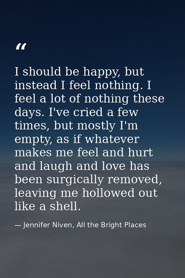 I should be happy, but instead I feel nothing. I feel a lot of nothing these days. I've cried a few times, but mostly I' — Jennifer Niven, All the Bright Places