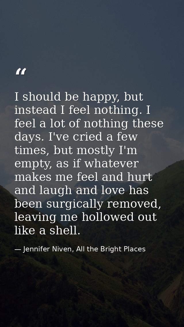 I should be happy, but instead I feel nothing. I feel a lot of nothing these days. I've cried a few times, but mostly I' — Jennifer Niven, All the Bright Places