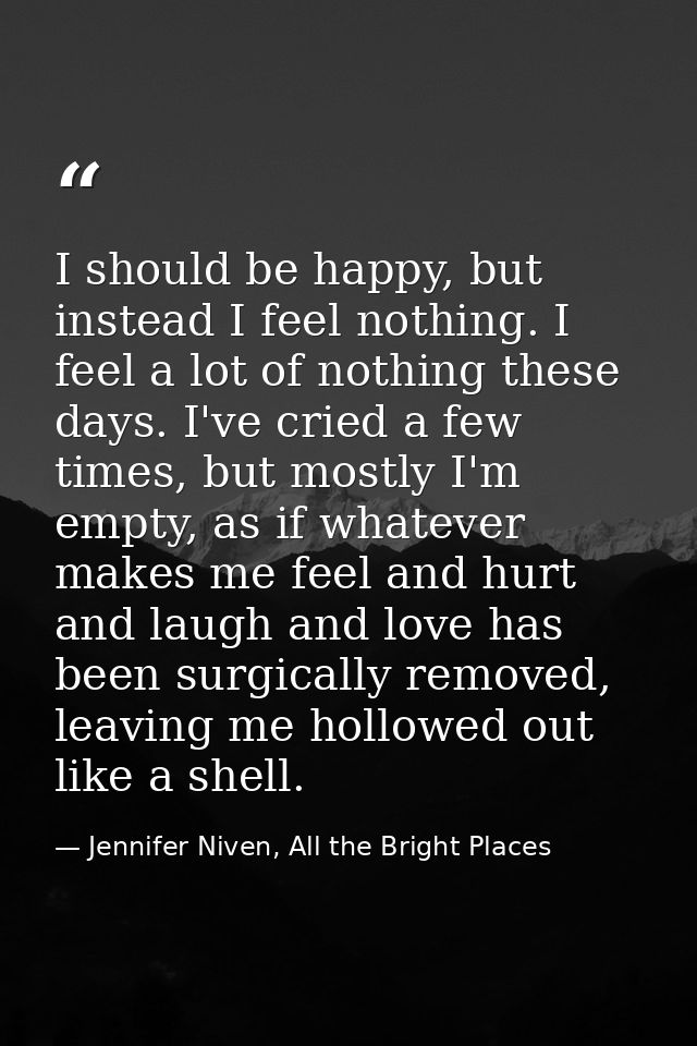 I should be happy, but instead I feel nothing. I feel a lot of nothing these days. I've cried a few times, but mostly I' — Jennifer Niven, All the Bright Places