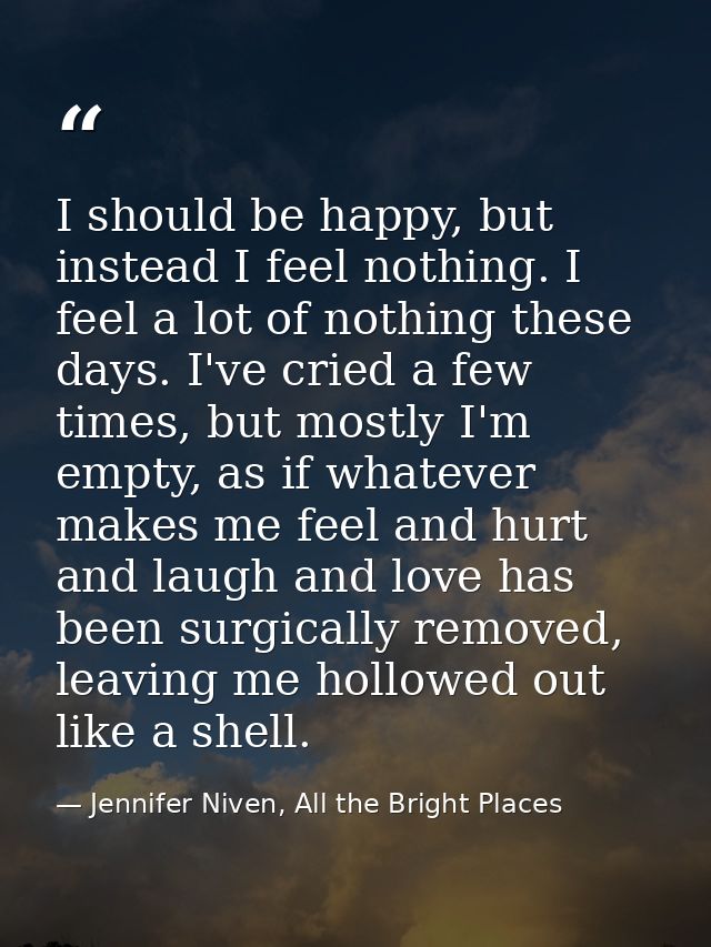 I should be happy, but instead I feel nothing. I feel a lot of nothing these days. I've cried a few times, but mostly I' — Jennifer Niven, All the Bright Places