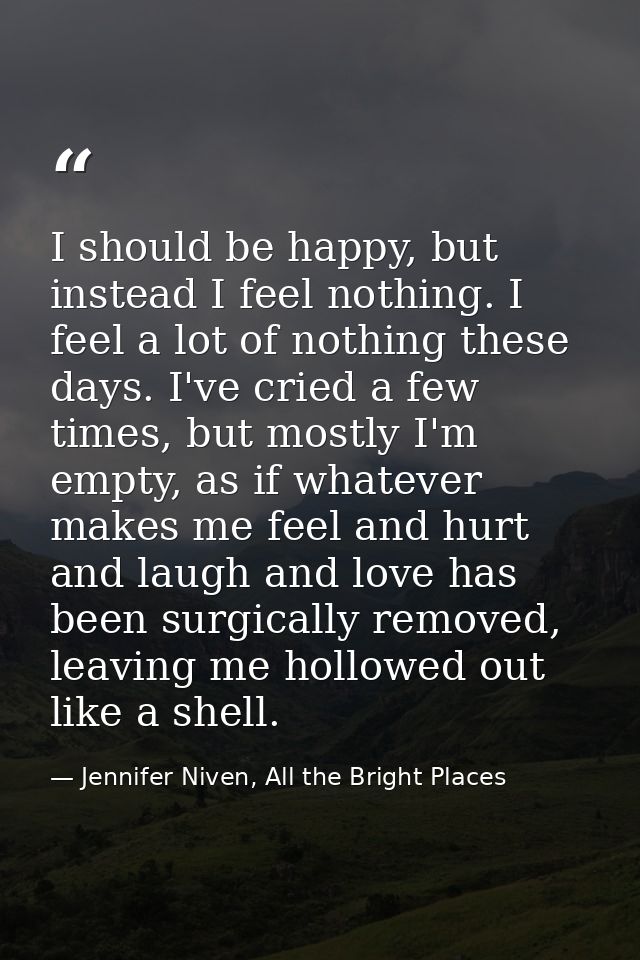 I should be happy, but instead I feel nothing. I feel a lot of nothing these days. I've cried a few times, but mostly I' — Jennifer Niven, All the Bright Places