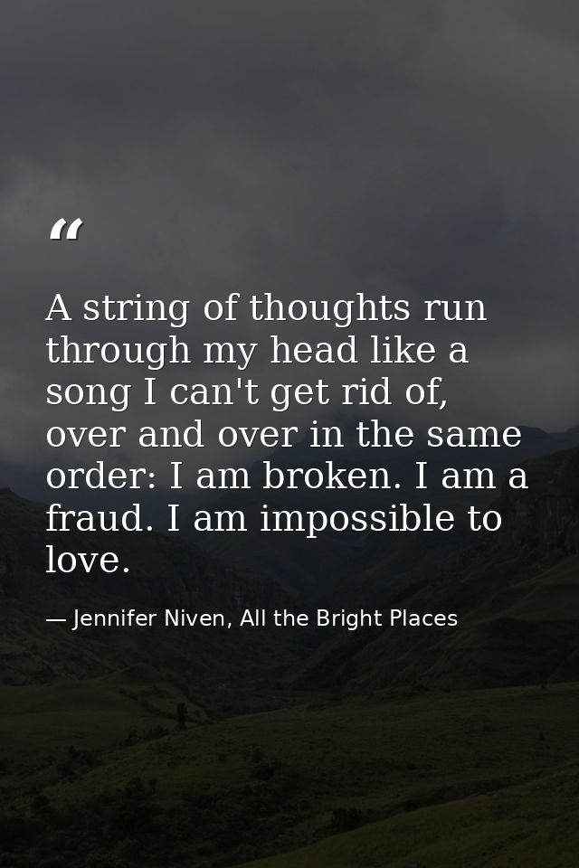 A string of thoughts run through my head like a song I can't get rid of, over and over in the same order: I am broken. I — Jennifer Niven, All the Bright Places