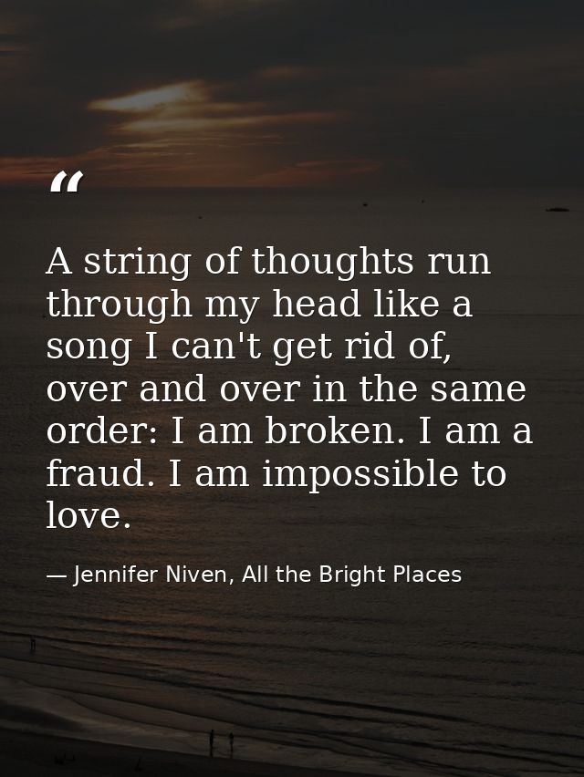 A string of thoughts run through my head like a song I can't get rid of, over and over in the same order: I am broken. I — Jennifer Niven, All the Bright Places