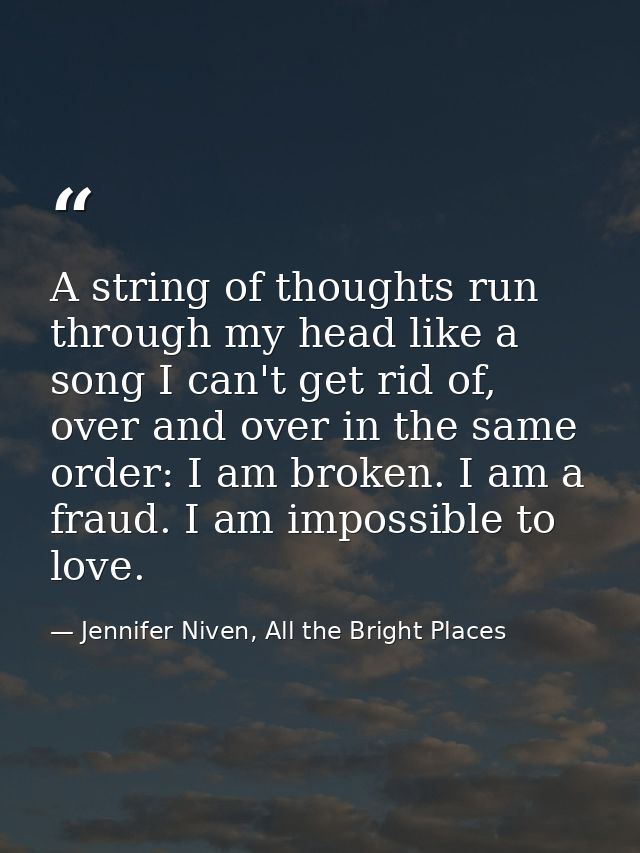 A string of thoughts run through my head like a song I can't get rid of, over and over in the same order: I am broken. I — Jennifer Niven, All the Bright Places