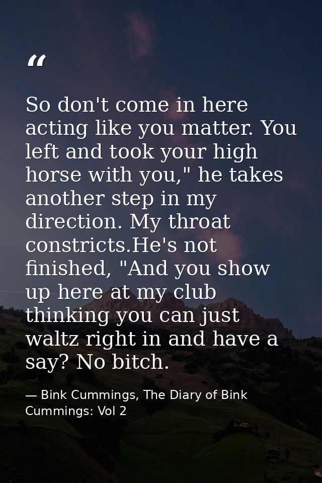 So don't come in here acting like you matter. You left and took your high horse with you," he takes another step in my d — Bink Cummings, The Diary of Bink Cummings: Vol 2