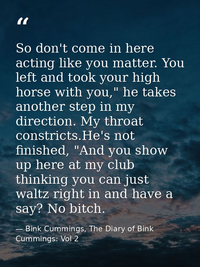 So don't come in here acting like you matter. You left and took your high horse with you," he takes another step in my d — Bink Cummings, The Diary of Bink Cummings: Vol 2