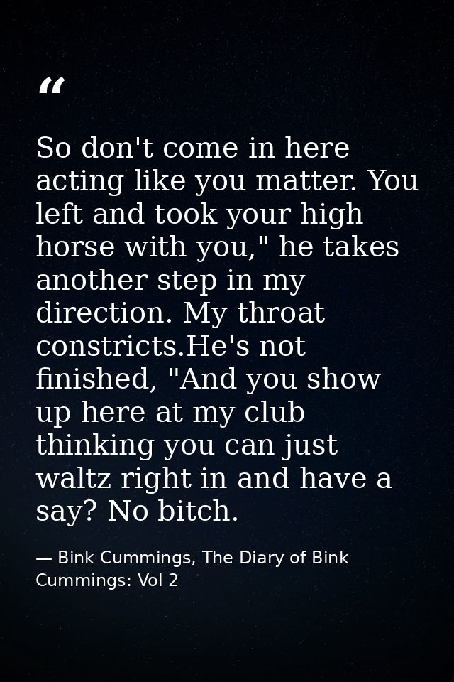 So don't come in here acting like you matter. You left and took your high horse with you," he takes another step in my d — Bink Cummings, The Diary of Bink Cummings: Vol 2