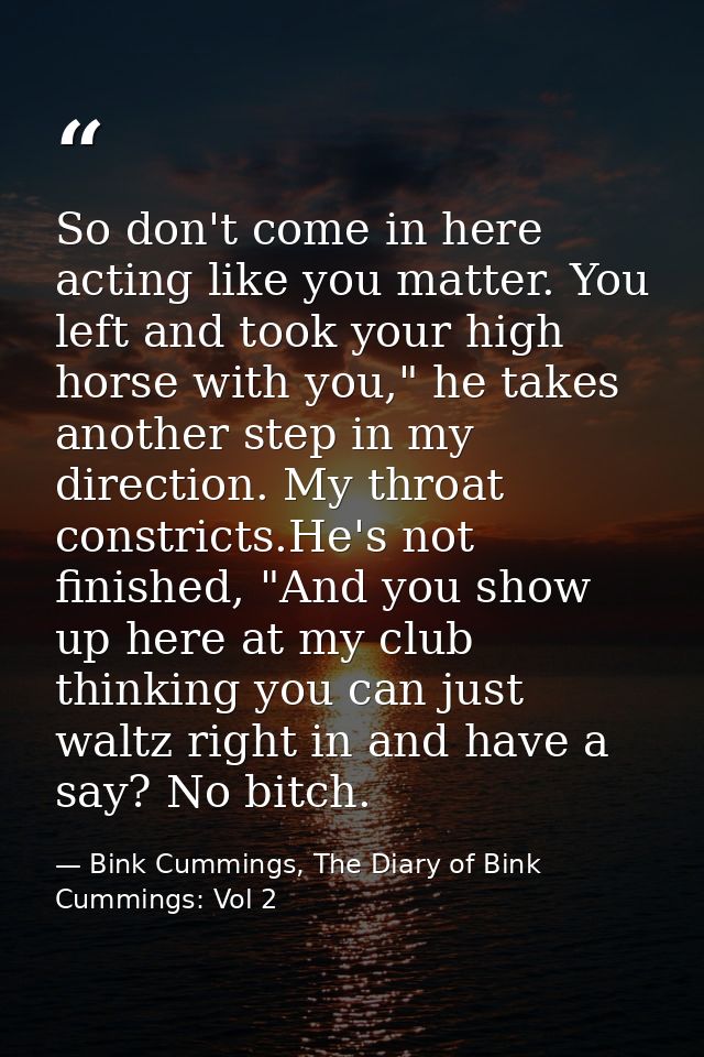 So don't come in here acting like you matter. You left and took your high horse with you," he takes another step in my d — Bink Cummings, The Diary of Bink Cummings: Vol 2