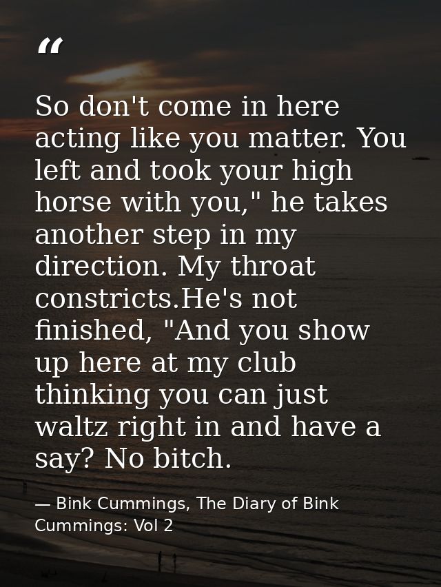 So don't come in here acting like you matter. You left and took your high horse with you," he takes another step in my d — Bink Cummings, The Diary of Bink Cummings: Vol 2