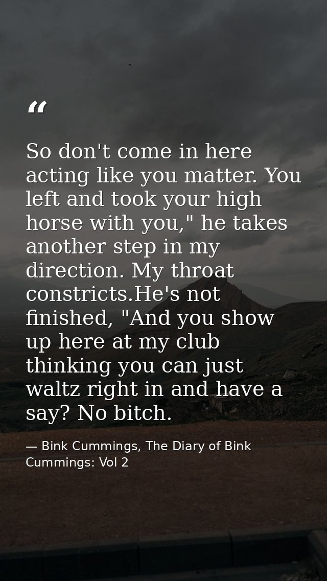 So don't come in here acting like you matter. You left and took your high horse with you," he takes another step in my d — Bink Cummings, The Diary of Bink Cummings: Vol 2