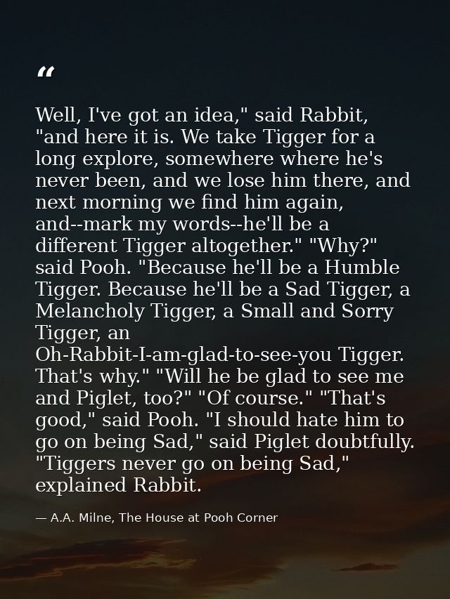 Well, I've got an idea," said Rabbit, "and here it is. We take Tigger for a long explore, somewhere where he's never bee — A.A. Milne, The House at Pooh Corner