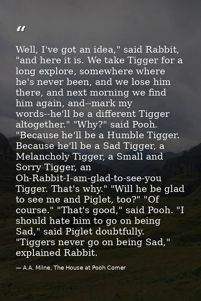 Well, I've got an idea," said Rabbit, "and here it is. We take Tigger for a long explore, somewhere where he's never bee — A.A. Milne, The House at Pooh Corner