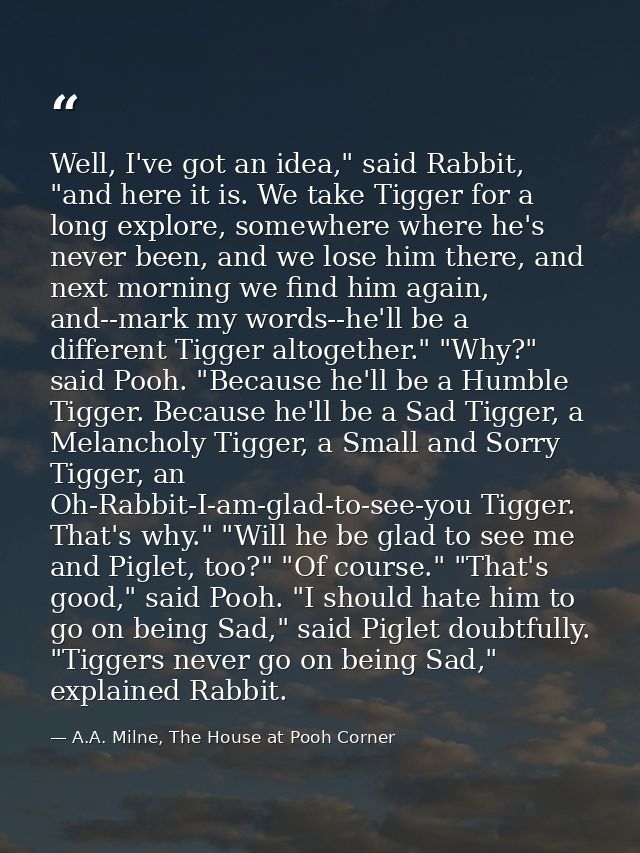 Well, I've got an idea," said Rabbit, "and here it is. We take Tigger for a long explore, somewhere where he's never bee — A.A. Milne, The House at Pooh Corner