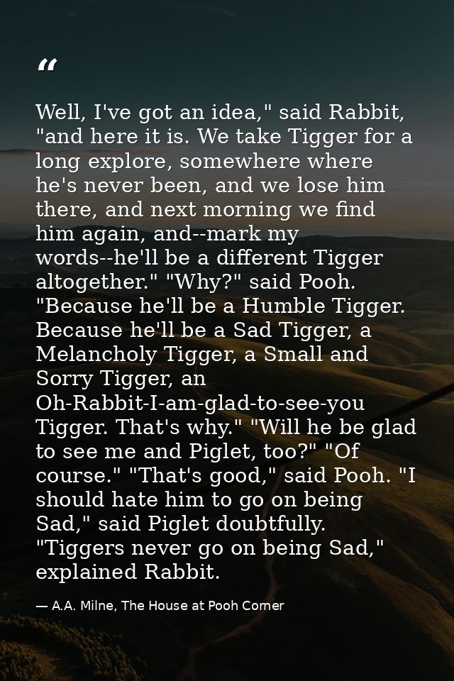 Well, I've got an idea," said Rabbit, "and here it is. We take Tigger for a long explore, somewhere where he's never bee — A.A. Milne, The House at Pooh Corner