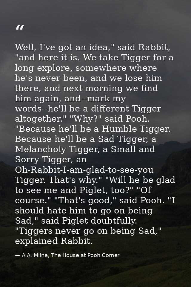Well, I've got an idea," said Rabbit, "and here it is. We take Tigger for a long explore, somewhere where he's never bee — A.A. Milne, The House at Pooh Corner