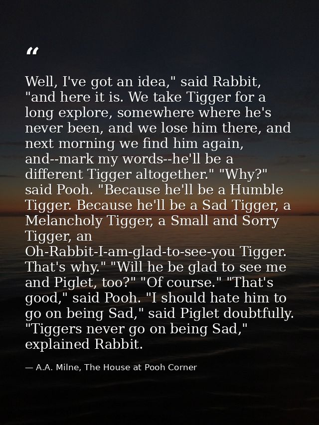 Well, I've got an idea," said Rabbit, "and here it is. We take Tigger for a long explore, somewhere where he's never bee — A.A. Milne, The House at Pooh Corner
