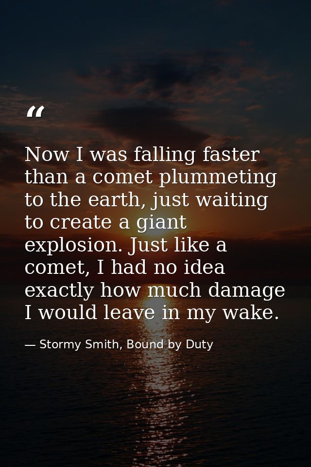 Now I was falling faster than a comet plummeting to the earth, just waiting to create a giant explosion. Just like a com — Stormy Smith, Bound by Duty