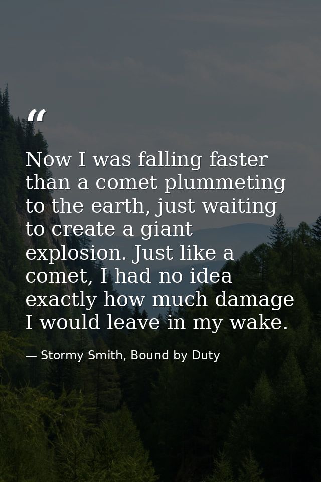 Now I was falling faster than a comet plummeting to the earth, just waiting to create a giant explosion. Just like a com — Stormy Smith, Bound by Duty
