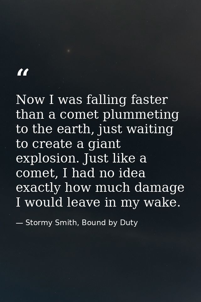 Now I was falling faster than a comet plummeting to the earth, just waiting to create a giant explosion. Just like a com — Stormy Smith, Bound by Duty