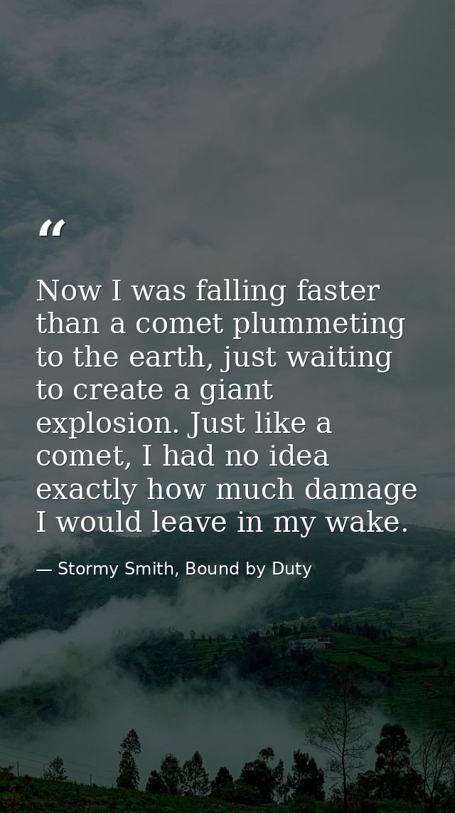 Now I was falling faster than a comet plummeting to the earth, just waiting to create a giant explosion. Just like a com — Stormy Smith, Bound by Duty