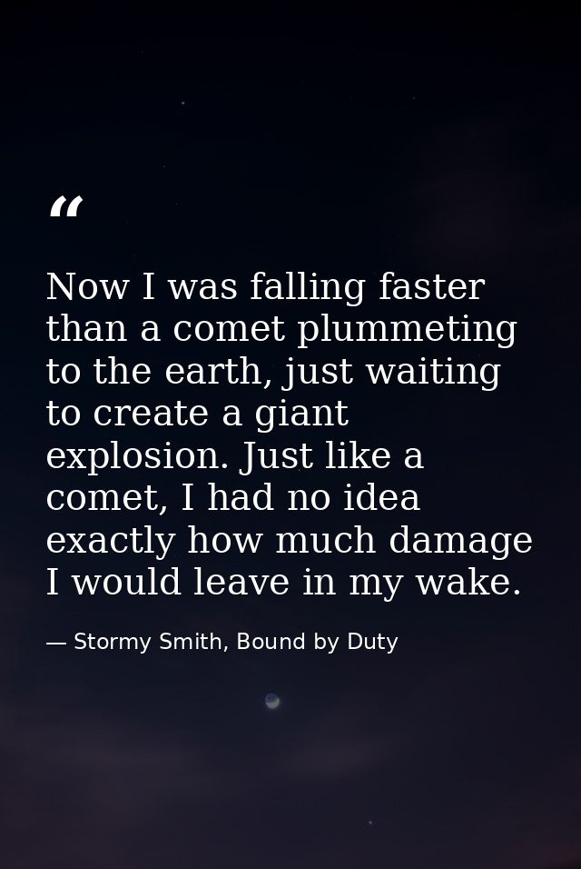 Now I was falling faster than a comet plummeting to the earth, just waiting to create a giant explosion. Just like a com — Stormy Smith, Bound by Duty