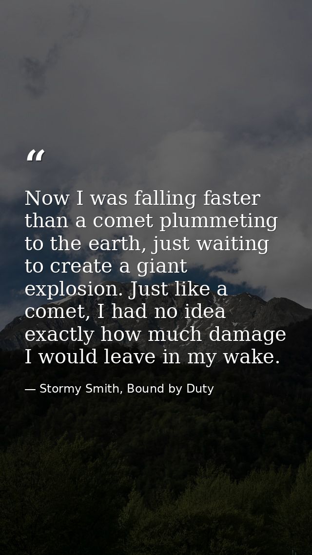 Now I was falling faster than a comet plummeting to the earth, just waiting to create a giant explosion. Just like a com — Stormy Smith, Bound by Duty
