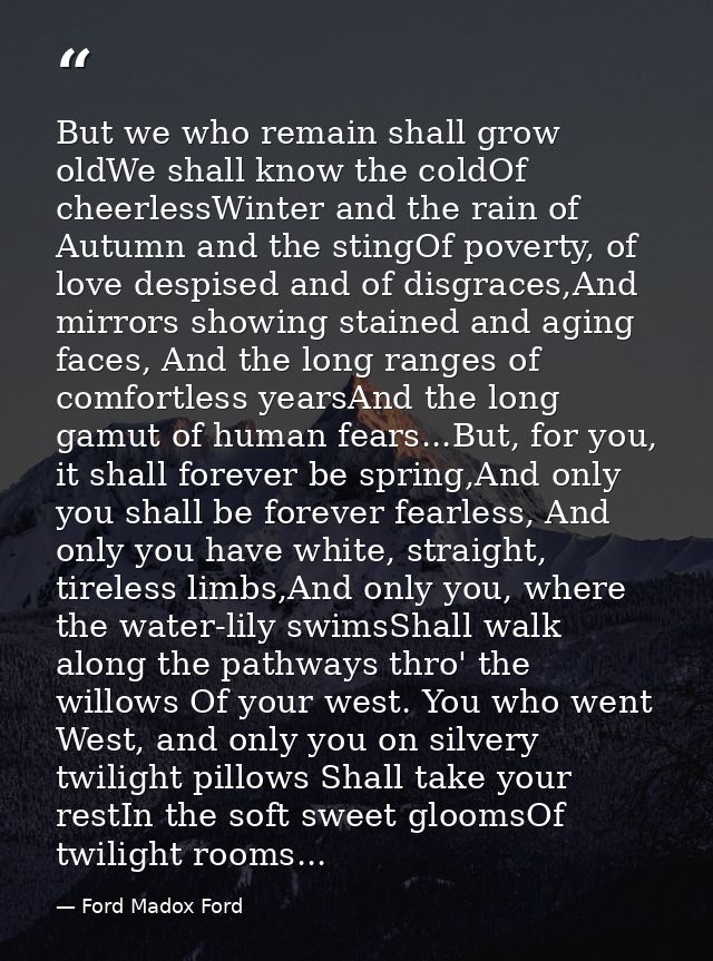 But we who remain shall grow oldWe shall know the coldOf cheerlessWinter and the rain of Autumn and the stingOf poverty, — Ford Madox Ford