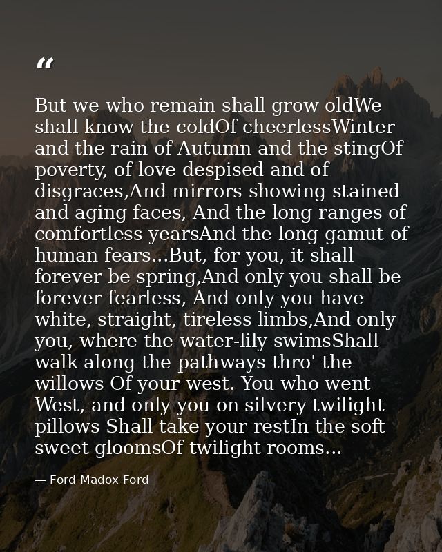 But we who remain shall grow oldWe shall know the coldOf cheerlessWinter and the rain of Autumn and the stingOf poverty, — Ford Madox Ford