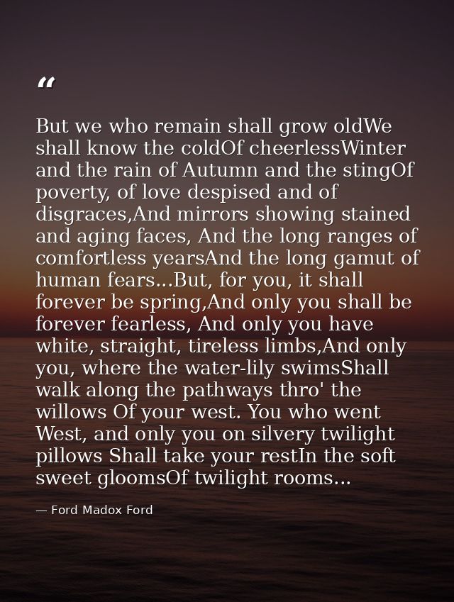 But we who remain shall grow oldWe shall know the coldOf cheerlessWinter and the rain of Autumn and the stingOf poverty, — Ford Madox Ford