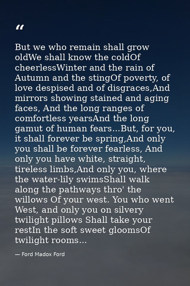 But we who remain shall grow oldWe shall know the coldOf cheerlessWinter and the rain of Autumn and the stingOf poverty, — Ford Madox Ford
