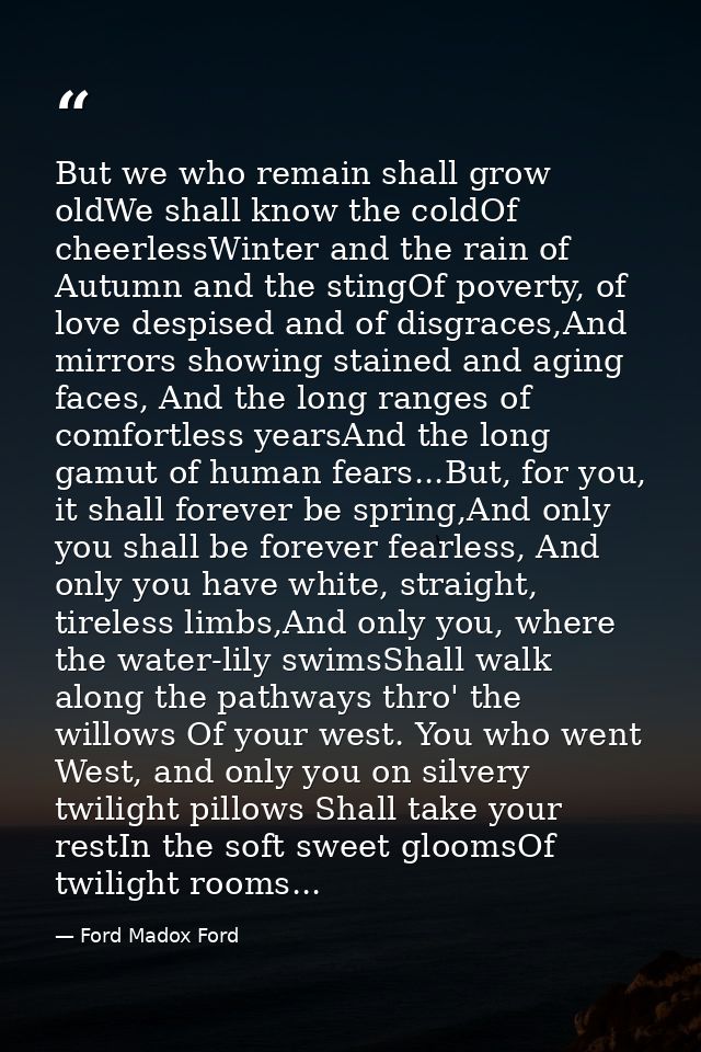 But we who remain shall grow oldWe shall know the coldOf cheerlessWinter and the rain of Autumn and the stingOf poverty, — Ford Madox Ford