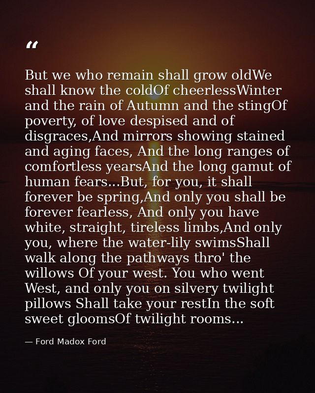But we who remain shall grow oldWe shall know the coldOf cheerlessWinter and the rain of Autumn and the stingOf poverty, — Ford Madox Ford