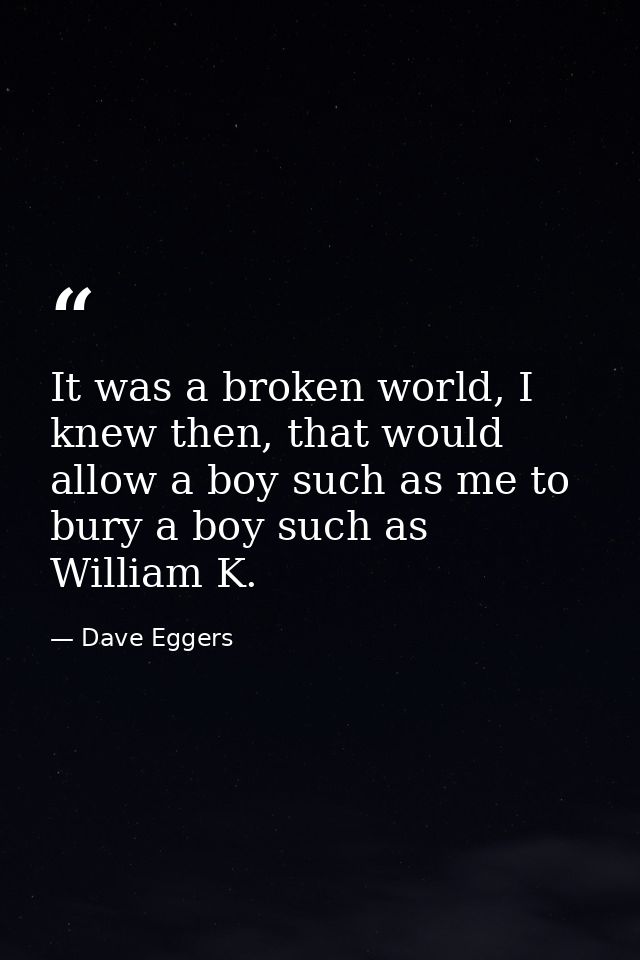 It was a broken world, I knew then, that would allow a boy such as me to bury a boy such as William K. — Dave Eggers