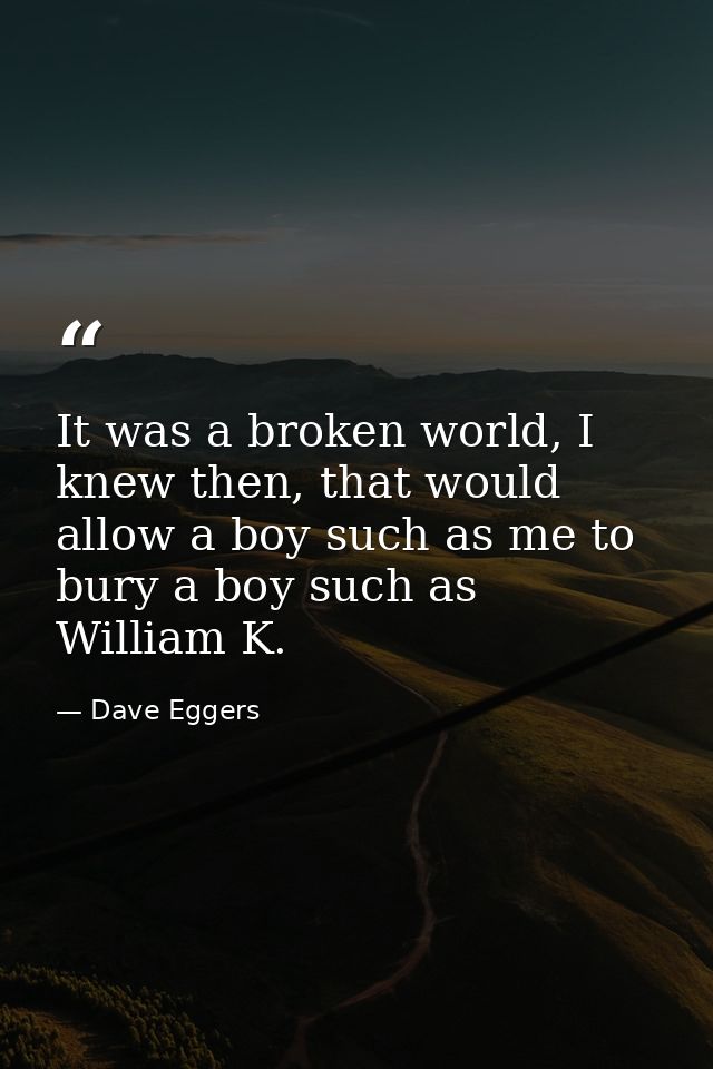 It was a broken world, I knew then, that would allow a boy such as me to bury a boy such as William K. — Dave Eggers