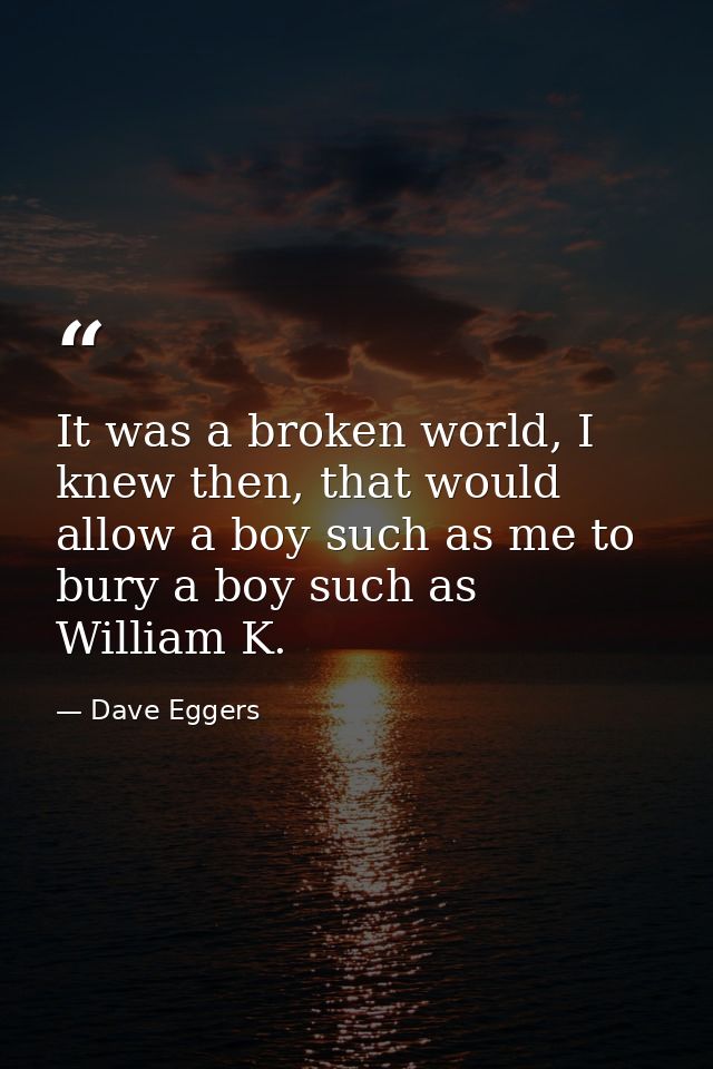 It was a broken world, I knew then, that would allow a boy such as me to bury a boy such as William K. — Dave Eggers