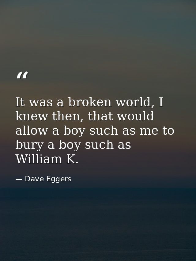 It was a broken world, I knew then, that would allow a boy such as me to bury a boy such as William K. — Dave Eggers