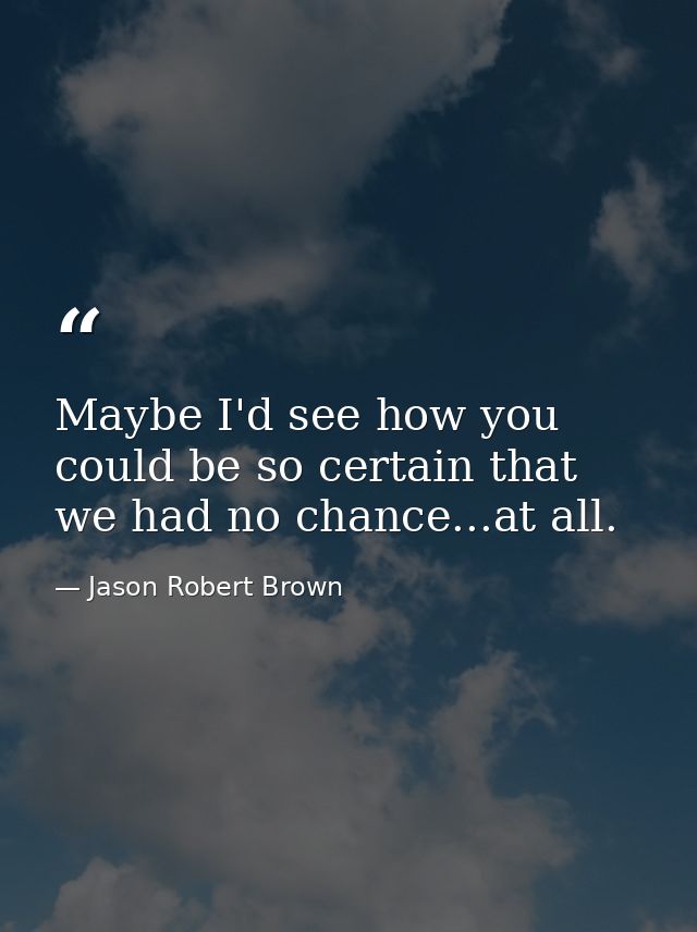 Maybe I'd see how you could be so certain that we had no chance...at all. — Jason Robert Brown