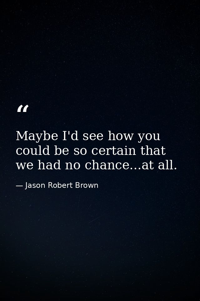Maybe I'd see how you could be so certain that we had no chance...at all. — Jason Robert Brown
