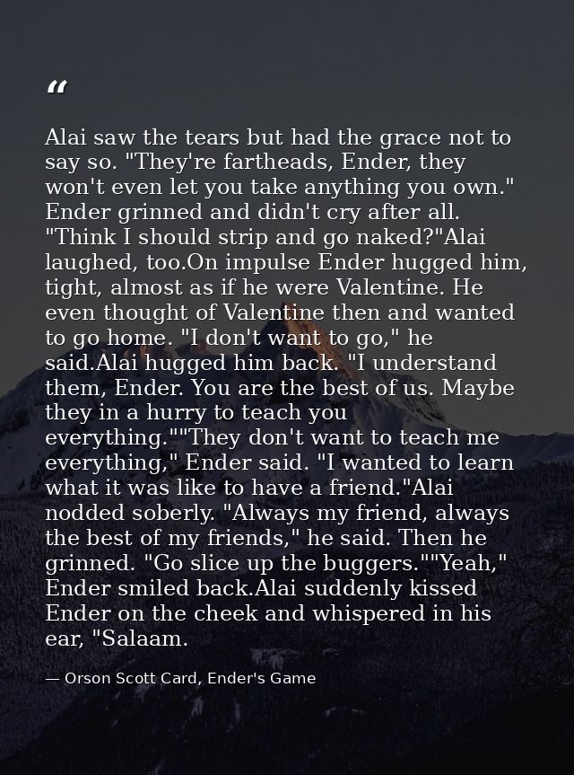 Alai saw the tears but had the grace not to say so. "They're fartheads, Ender, they won't even let you take anything you — Orson Scott Card, Ender's Game