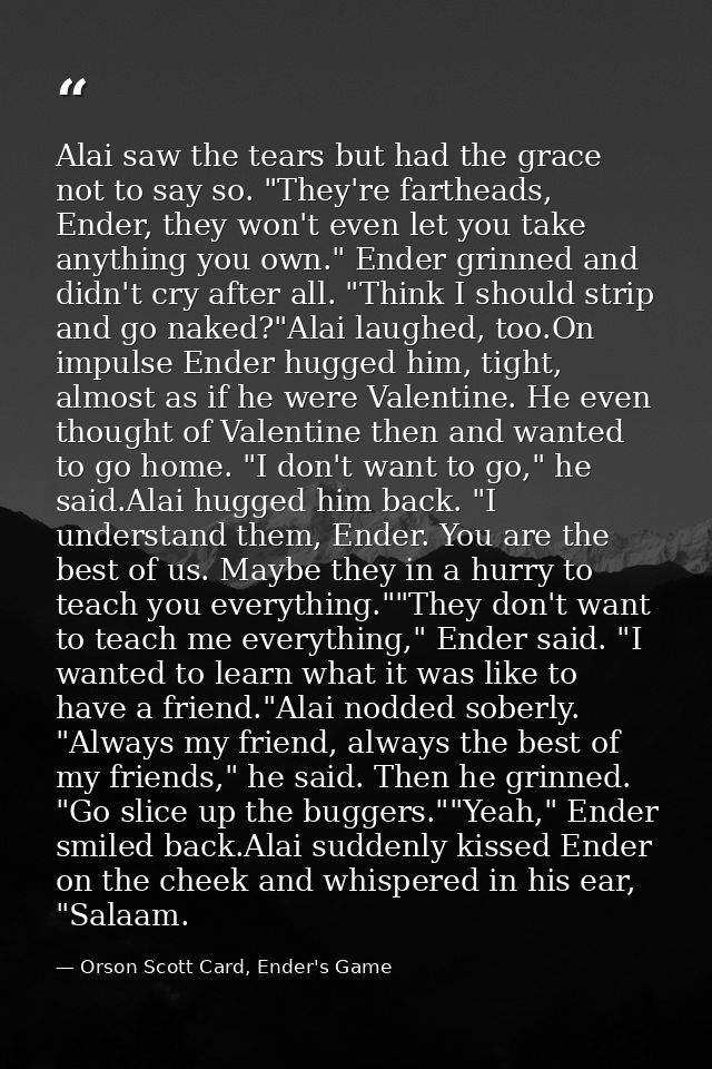Alai saw the tears but had the grace not to say so. "They're fartheads, Ender, they won't even let you take anything you — Orson Scott Card, Ender's Game