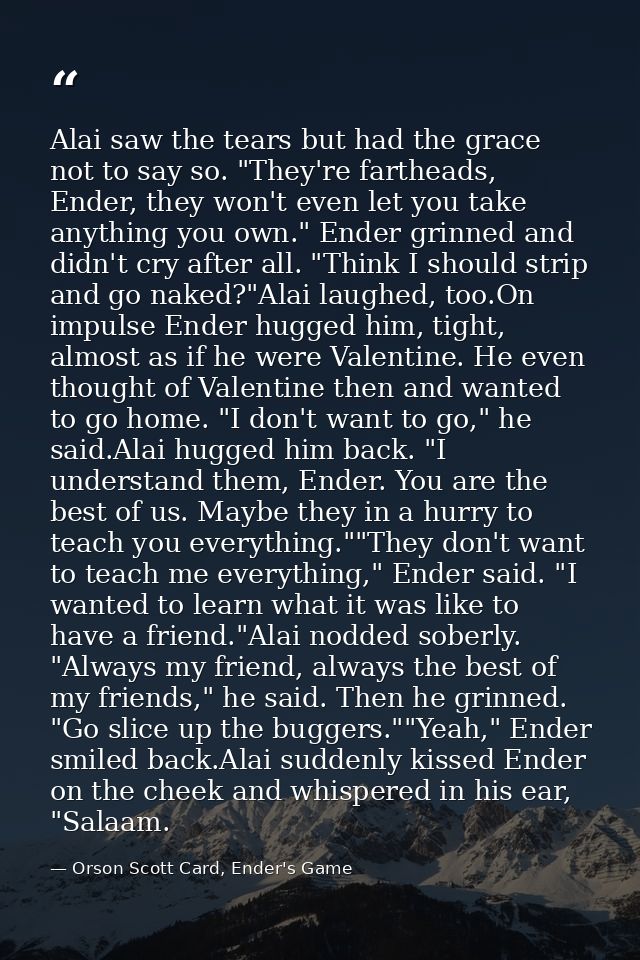 Alai saw the tears but had the grace not to say so. "They're fartheads, Ender, they won't even let you take anything you — Orson Scott Card, Ender's Game