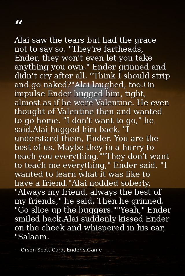 Alai saw the tears but had the grace not to say so. "They're fartheads, Ender, they won't even let you take anything you — Orson Scott Card, Ender's Game