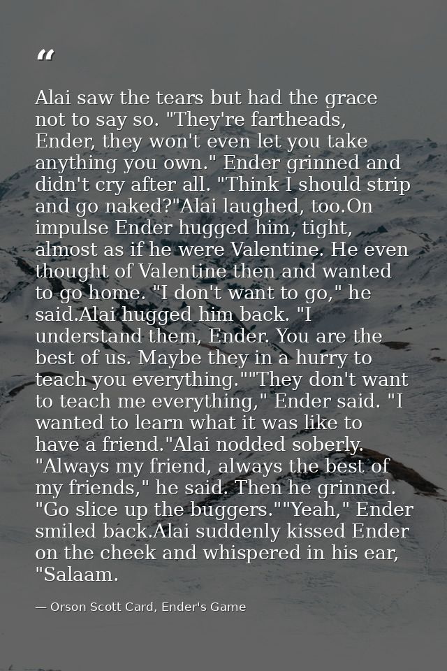 Alai saw the tears but had the grace not to say so. "They're fartheads, Ender, they won't even let you take anything you — Orson Scott Card, Ender's Game