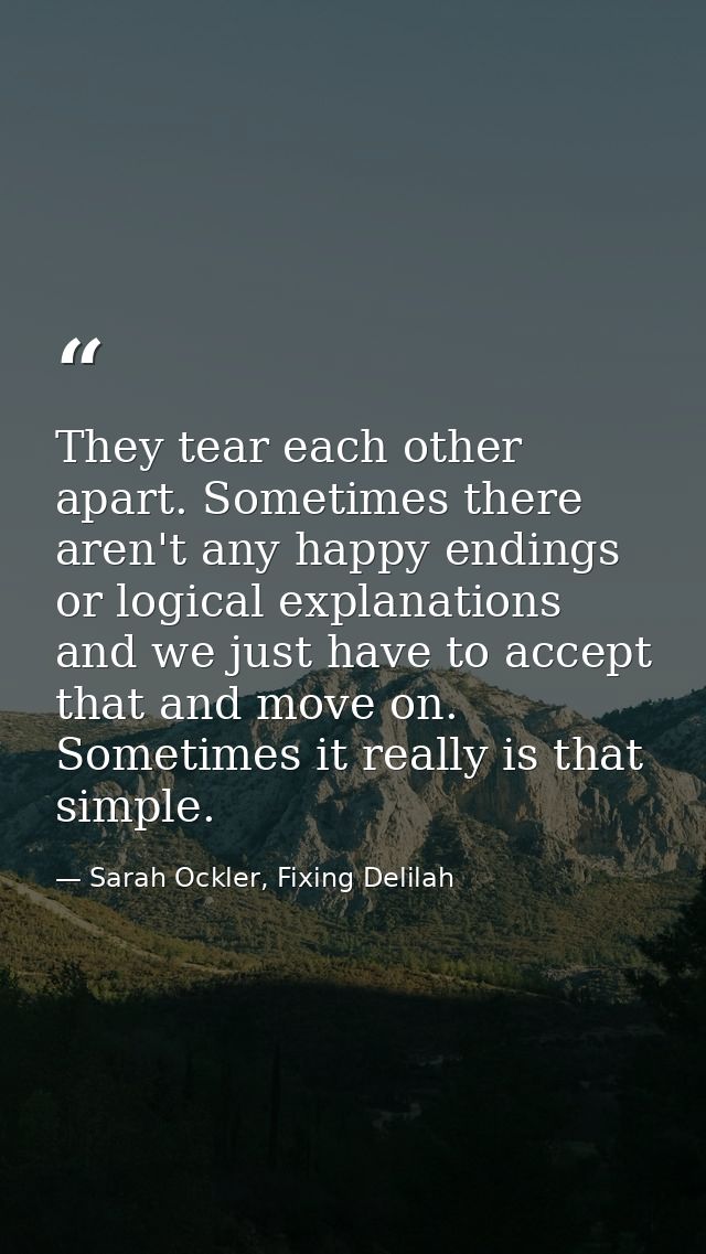 They tear each other apart. Sometimes there aren't any happy endings or logical explanations and we just have to accept  — Sarah Ockler, Fixing Delilah