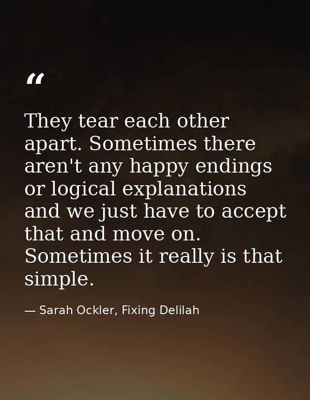 They tear each other apart. Sometimes there aren't any happy endings or logical explanations and we just have to accept  — Sarah Ockler, Fixing Delilah