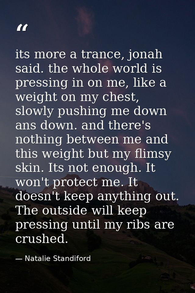 its more a trance, jonah said. the whole world is pressing in on me, like a weight on my chest, slowly pushing me down a — Natalie Standiford