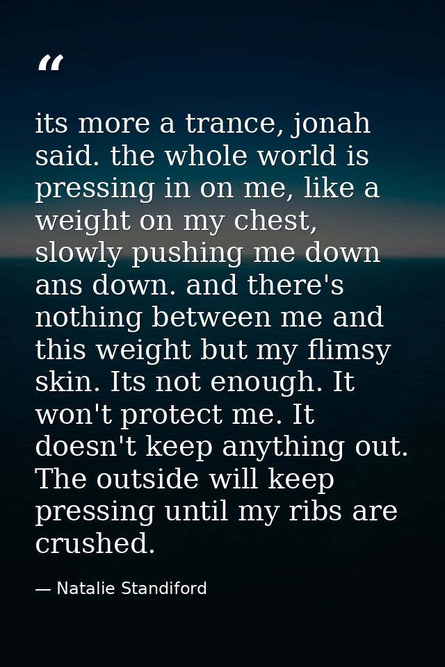 its more a trance, jonah said. the whole world is pressing in on me, like a weight on my chest, slowly pushing me down a — Natalie Standiford