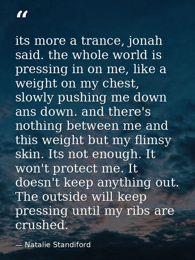 its more a trance, jonah said. the whole world is pressing in on me, like a weight on my chest, slowly pushing me down a — Natalie Standiford